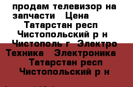 продам телевизор на запчасти › Цена ­ 300 - Татарстан респ., Чистопольский р-н, Чистополь г. Электро-Техника » Электроника   . Татарстан респ.,Чистопольский р-н